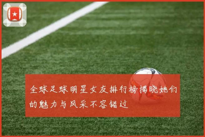 全球足球明星女友排行榜揭晓她们的魅力与风采不容错过