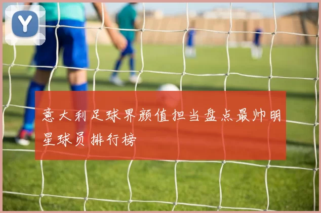 意大利足球界颜值担当盘点最帅明星球员排行榜