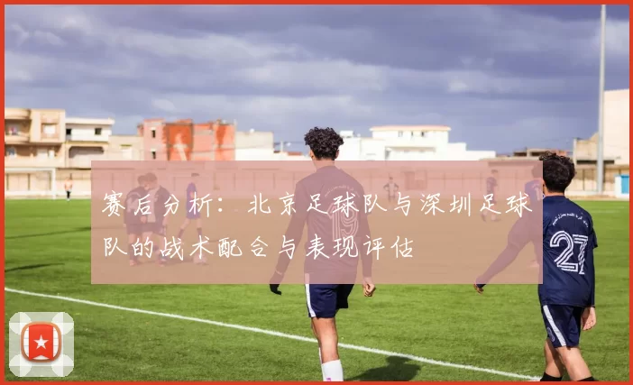 赛后分析：北京足球队与深圳足球队的战术配合与表现评估