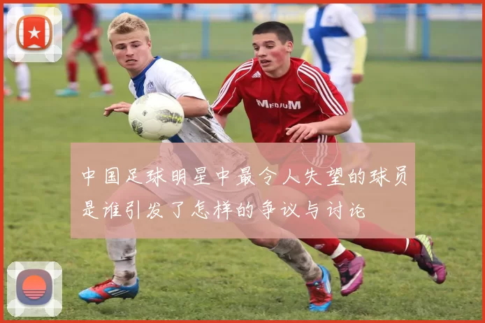 中国足球明星中最令人失望的球员是谁引发了怎样的争议与讨论