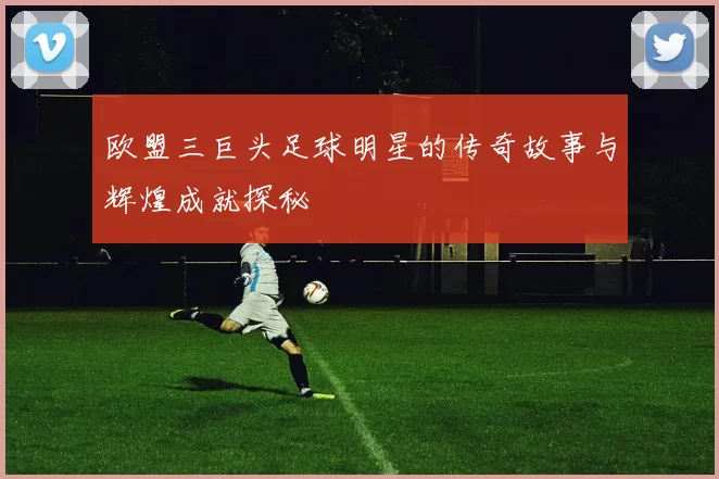 欧盟三巨头足球明星的传奇故事与辉煌成就探秘