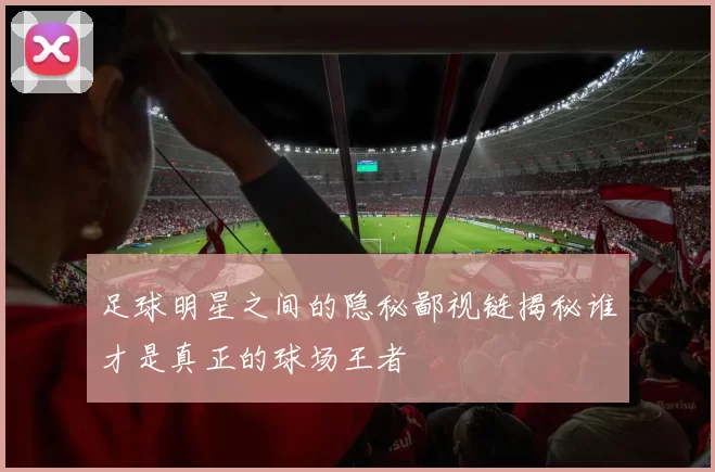 足球明星之间的隐秘鄙视链揭秘谁才是真正的球场王者