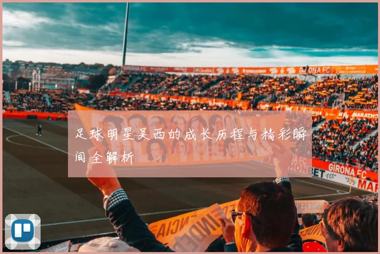 足球明星吴西的成长历程与精彩瞬间全解析