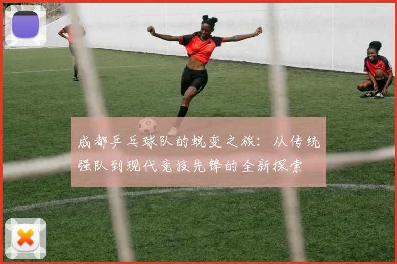 成都乒乓球队的蜕变之旅：从传统强队到现代竞技先锋的全新探索