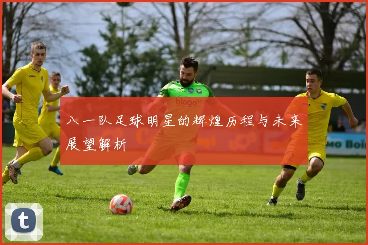 八一队足球明星的辉煌历程与未来展望解析